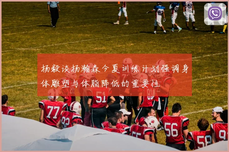 杨毅谈杨瀚森今夏训练计划强调身体雕塑与体脂降低的重要性